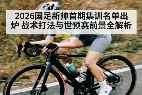 2026国足新帅首期集训名单出炉 战术打法与世预赛前景全解析